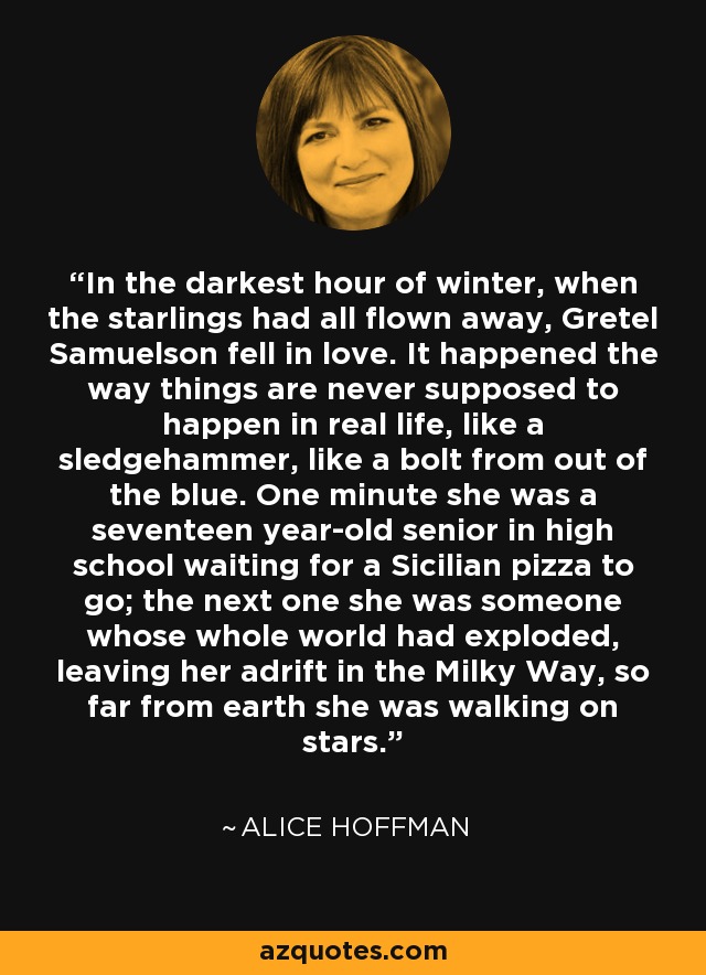 In the darkest hour of winter, when the starlings had all flown away, Gretel Samuelson fell in love. It happened the way things are never supposed to happen in real life, like a sledgehammer, like a bolt from out of the blue. One minute she was a seventeen year-old senior in high school waiting for a Sicilian pizza to go; the next one she was someone whose whole world had exploded, leaving her adrift in the Milky Way, so far from earth she was walking on stars. - Alice Hoffman