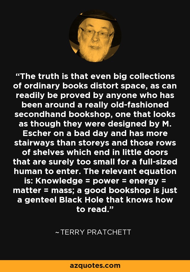 The truth is that even big collections of ordinary books distort space, as can readily be proved by anyone who has been around a really old-fashioned secondhand bookshop, one that looks as though they were designed by M. Escher on a bad day and has more stairways than storeys and those rows of shelves which end in little doors that are surely too small for a full-sized human to enter. The relevant equation is: Knowledge = power = energy = matter = mass; a good bookshop is just a genteel Black Hole that knows how to read. - Terry Pratchett