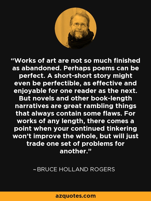 Works of art are not so much finished as abandoned. Perhaps poems can be perfect. A short-short story might even be perfectible, as effective and enjoyable for one reader as the next. But novels and other book-length narratives are great rambling things that always contain some flaws. For works of any length, there comes a point when your continued tinkering won't improve the whole, but will just trade one set of problems for another. - Bruce Holland Rogers