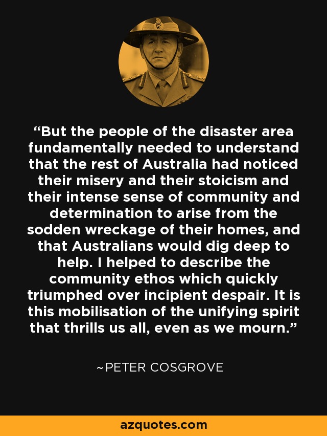 But the people of the disaster area fundamentally needed to understand that the rest of Australia had noticed their misery and their stoicism and their intense sense of community and determination to arise from the sodden wreckage of their homes, and that Australians would dig deep to help. I helped to describe the community ethos which quickly triumphed over incipient despair. It is this mobilisation of the unifying spirit that thrills us all, even as we mourn. - Peter Cosgrove