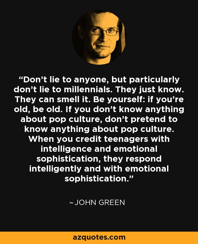 Don't lie to anyone, but particularly don't lie to millennials. They just know. They can smell it. Be yourself: if you're old, be old. If you don't know anything about pop culture, don't pretend to know anything about pop culture. When you credit teenagers with intelligence and emotional sophistication, they respond intelligently and with emotional sophistication. - John Green
