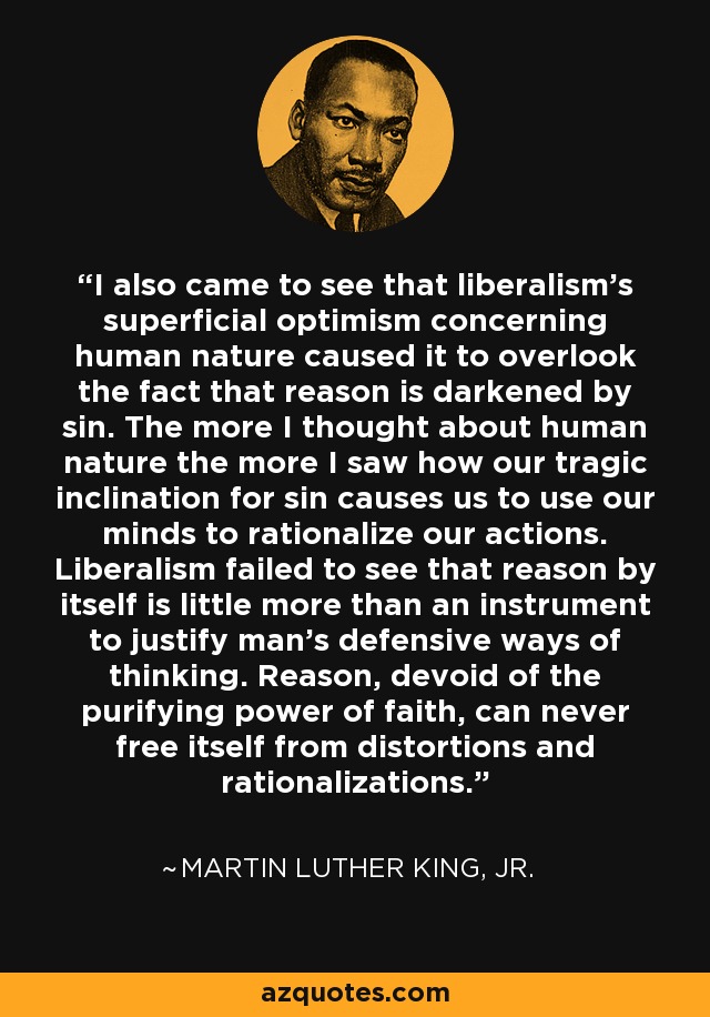 I also came to see that liberalism's superficial optimism concerning human nature caused it to overlook the fact that reason is darkened by sin. The more I thought about human nature the more I saw how our tragic inclination for sin causes us to use our minds to rationalize our actions. Liberalism failed to see that reason by itself is little more than an instrument to justify man's defensive ways of thinking. Reason, devoid of the purifying power of faith, can never free itself from distortions and rationalizations. - Martin Luther King, Jr.