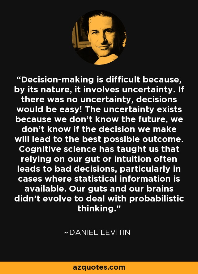 Decision-making is difficult because, by its nature, it involves uncertainty. If there was no uncertainty, decisions would be easy! The uncertainty exists because we don't know the future, we don't know if the decision we make will lead to the best possible outcome. Cognitive science has taught us that relying on our gut or intuition often leads to bad decisions, particularly in cases where statistical information is available. Our guts and our brains didn't evolve to deal with probabilistic thinking. - Daniel Levitin
