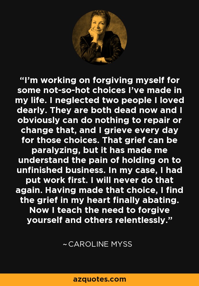 I'm working on forgiving myself for some not-so-hot choices I've made in my life. I neglected two people I loved dearly. They are both dead now and I obviously can do nothing to repair or change that, and I grieve every day for those choices. That grief can be paralyzing, but it has made me understand the pain of holding on to unfinished business. In my case, I had put work first. I will never do that again. Having made that choice, I find the grief in my heart finally abating. Now I teach the need to forgive yourself and others relentlessly. - Caroline Myss