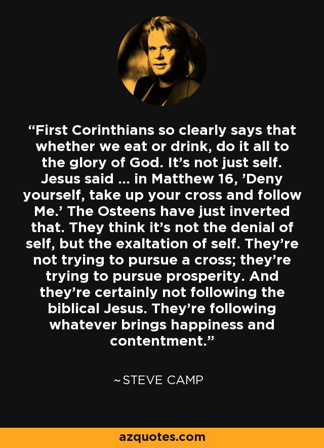 First Corinthians so clearly says that whether we eat or drink, do it all to the glory of God. It's not just self. Jesus said ... in Matthew 16, 'Deny yourself, take up your cross and follow Me.' The Osteens have just inverted that. They think it's not the denial of self, but the exaltation of self. They're not trying to pursue a cross; they're trying to pursue prosperity. And they're certainly not following the biblical Jesus. They're following whatever brings happiness and contentment. - Steve Camp