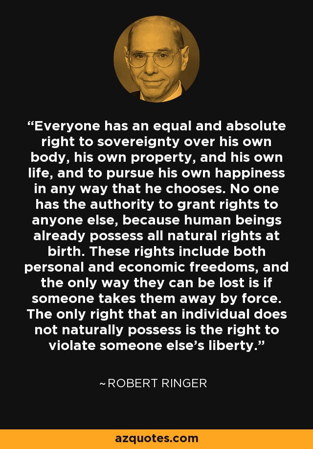 Everyone has an equal and absolute right to sovereignty over his own body, his own property, and his own life, and to pursue his own happiness in any way that he chooses. No one has the authority to grant rights to anyone else, because human beings already possess all natural rights at birth. These rights include both personal and economic freedoms, and the only way they can be lost is if someone takes them away by force. The only right that an individual does not naturally possess is the right to violate someone else's liberty. - Robert Ringer