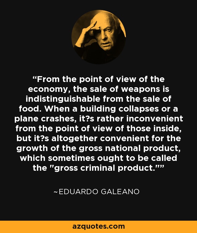 From the point of view of the economy, the sale of weapons is indistinguishable from the sale of food. When a building collapses or a plane crashes, it?s rather inconvenient from the point of view of those inside, but it?s altogether convenient for the growth of the gross national product, which sometimes ought to be called the 