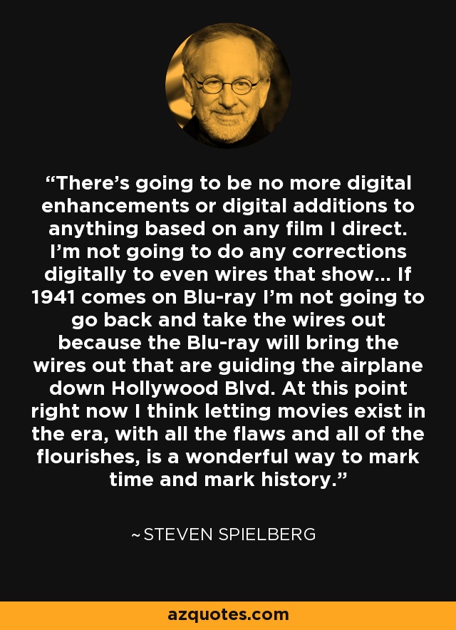 There's going to be no more digital enhancements or digital additions to anything based on any film I direct. I'm not going to do any corrections digitally to even wires that show... If 1941 comes on Blu-ray I'm not going to go back and take the wires out because the Blu-ray will bring the wires out that are guiding the airplane down Hollywood Blvd. At this point right now I think letting movies exist in the era, with all the flaws and all of the flourishes, is a wonderful way to mark time and mark history. - Steven Spielberg