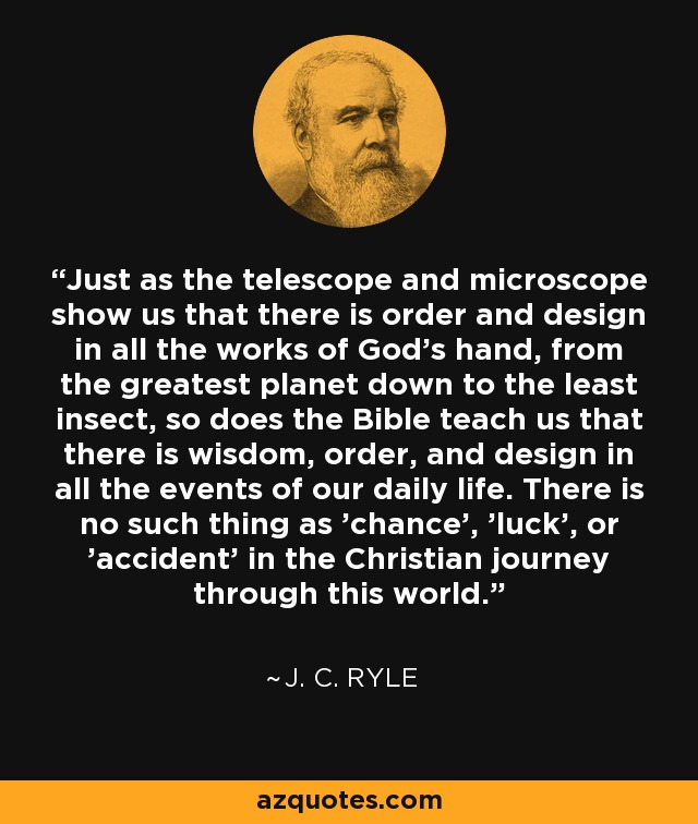 Just as the telescope and microscope show us that there is order and design in all the works of God's hand, from the greatest planet down to the least insect, so does the Bible teach us that there is wisdom, order, and design in all the events of our daily life. There is no such thing as 'chance', 'luck', or 'accident' in the Christian journey through this world. - J. C. Ryle