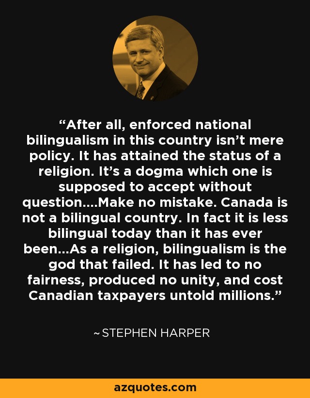 After all, enforced national bilingualism in this country isn't mere policy. It has attained the status of a religion. It's a dogma which one is supposed to accept without question....Make no mistake. Canada is not a bilingual country. In fact it is less bilingual today than it has ever been...As a religion, bilingualism is the god that failed. It has led to no fairness, produced no unity, and cost Canadian taxpayers untold millions. - Stephen Harper