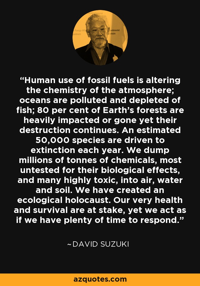 Human use of fossil fuels is altering the chemistry of the atmosphere; oceans are polluted and depleted of fish; 80 per cent of Earth's forests are heavily impacted or gone yet their destruction continues. An estimated 50,000 species are driven to extinction each year. We dump millions of tonnes of chemicals, most untested for their biological effects, and many highly toxic, into air, water and soil. We have created an ecological holocaust. Our very health and survival are at stake, yet we act as if we have plenty of time to respond. - David Suzuki