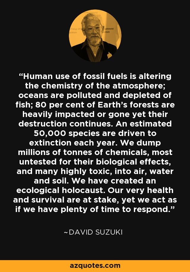 Human use of fossil fuels is altering the chemistry of the atmosphere; oceans are polluted and depleted of fish; 80 per cent of Earth's forests are heavily impacted or gone yet their destruction continues. An estimated 50,000 species are driven to extinction each year. We dump millions of tonnes of chemicals, most untested for their biological effects, and many highly toxic, into air, water and soil. We have created an ecological holocaust. Our very health and survival are at stake, yet we act as if we have plenty of time to respond. - David Suzuki