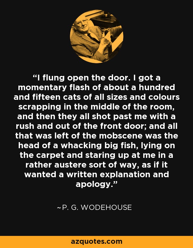 I flung open the door. I got a momentary flash of about a hundred and fifteen cats of all sizes and colours scrapping in the middle of the room, and then they all shot past me with a rush and out of the front door; and all that was left of the mobscene was the head of a whacking big fish, lying on the carpet and staring up at me in a rather austere sort of way, as if it wanted a written explanation and apology. - P. G. Wodehouse