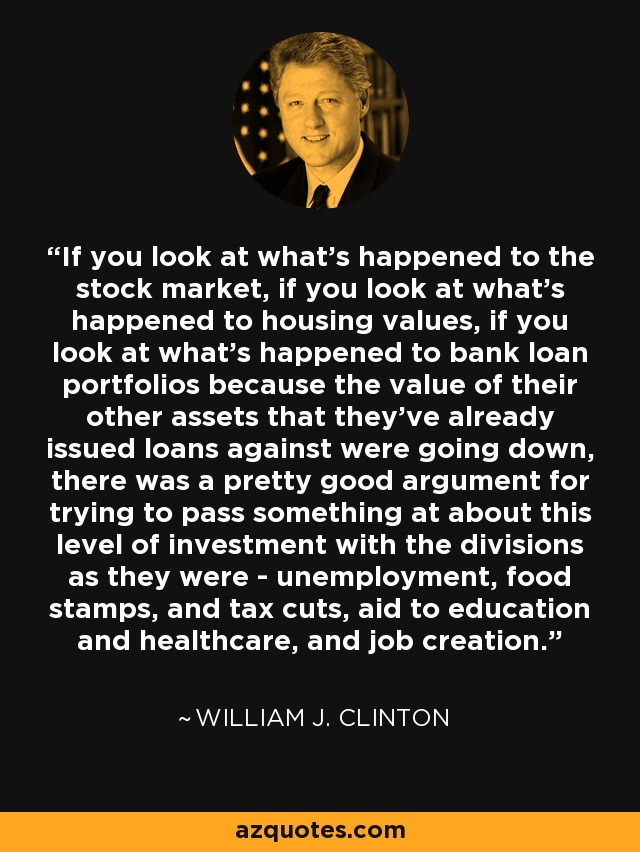 If you look at what's happened to the stock market, if you look at what's happened to housing values, if you look at what's happened to bank loan portfolios because the value of their other assets that they've already issued loans against were going down, there was a pretty good argument for trying to pass something at about this level of investment with the divisions as they were - unemployment, food stamps, and tax cuts, aid to education and healthcare, and job creation. - William J. Clinton