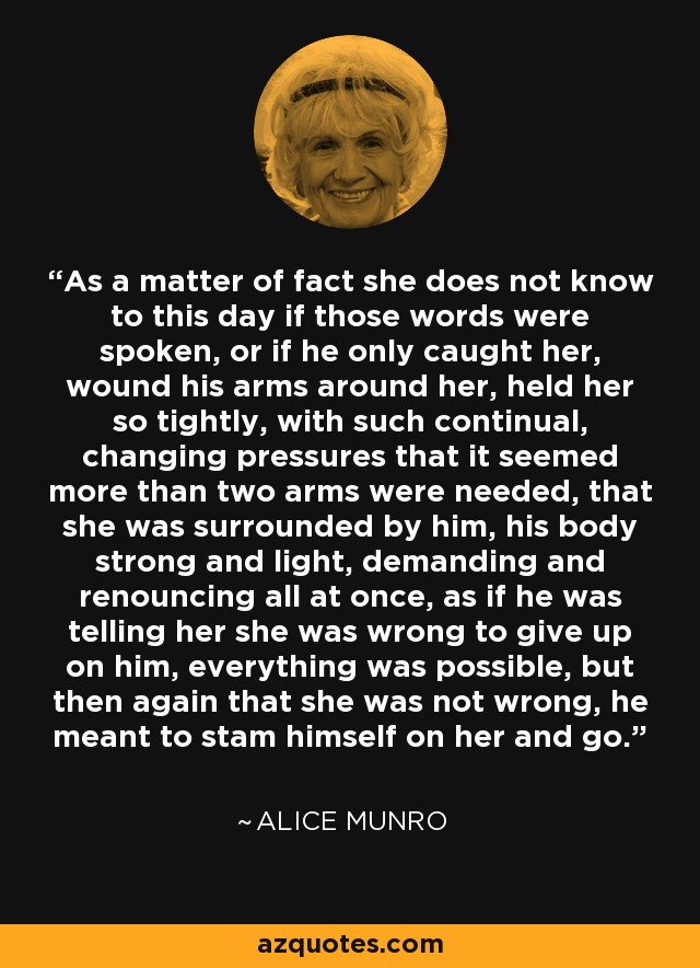 As a matter of fact she does not know to this day if those words were spoken, or if he only caught her, wound his arms around her, held her so tightly, with such continual, changing pressures that it seemed more than two arms were needed, that she was surrounded by him, his body strong and light, demanding and renouncing all at once, as if he was telling her she was wrong to give up on him, everything was possible, but then again that she was not wrong, he meant to stam himself on her and go. - Alice Munro