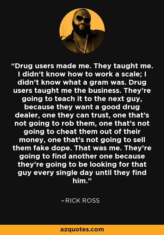 Drug users made me. They taught me. I didn't know how to work a scale; I didn't know what a gram was. Drug users taught me the business. They're going to teach it to the next guy, because they want a good drug dealer, one they can trust, one that's not going to rob them, one that's not going to cheat them out of their money, one that's not going to sell them fake dope. That was me. They're going to find another one because they're going to be looking for that guy every single day until they find him. - Rick Ross