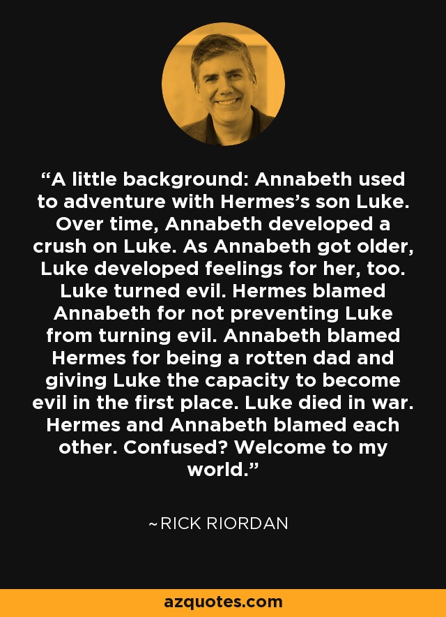 A little background: Annabeth used to adventure with Hermes's son Luke. Over time, Annabeth developed a crush on Luke. As Annabeth got older, Luke developed feelings for her, too. Luke turned evil. Hermes blamed Annabeth for not preventing Luke from turning evil. Annabeth blamed Hermes for being a rotten dad and giving Luke the capacity to become evil in the first place. Luke died in war. Hermes and Annabeth blamed each other. Confused? Welcome to my world. - Rick Riordan