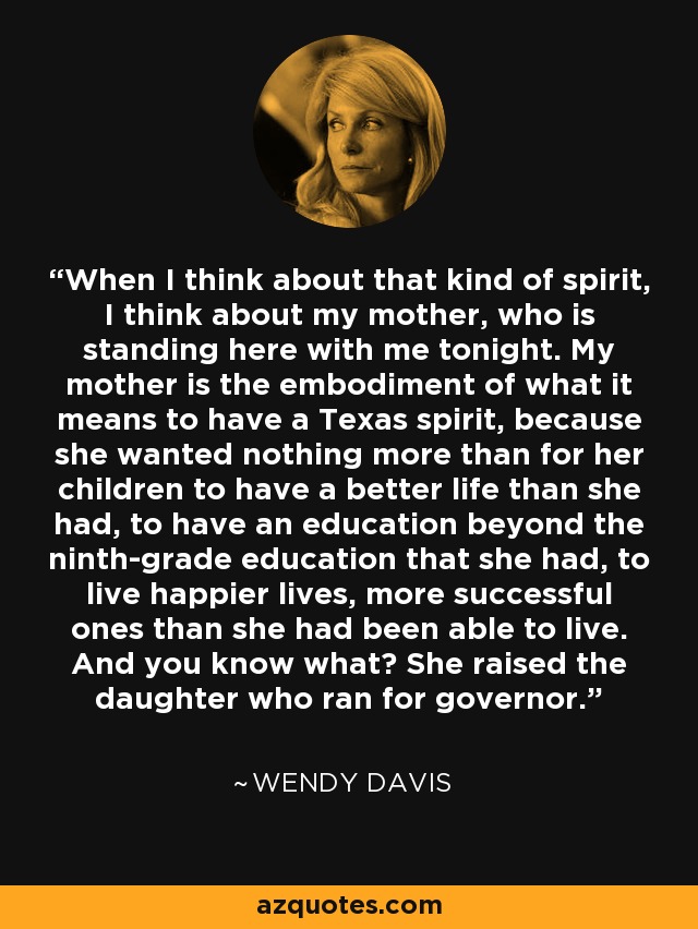 When I think about that kind of spirit, I think about my mother, who is standing here with me tonight. My mother is the embodiment of what it means to have a Texas spirit, because she wanted nothing more than for her children to have a better life than she had, to have an education beyond the ninth-grade education that she had, to live happier lives, more successful ones than she had been able to live. And you know what? She raised the daughter who ran for governor. - Wendy Davis