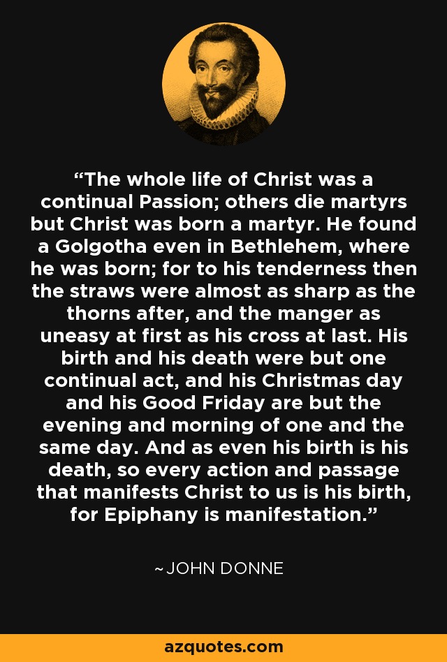 The whole life of Christ was a continual Passion; others die martyrs but Christ was born a martyr. He found a Golgotha even in Bethlehem, where he was born; for to his tenderness then the straws were almost as sharp as the thorns after, and the manger as uneasy at first as his cross at last. His birth and his death were but one continual act, and his Christmas day and his Good Friday are but the evening and morning of one and the same day. And as even his birth is his death, so every action and passage that manifests Christ to us is his birth, for Epiphany is manifestation. - John Donne