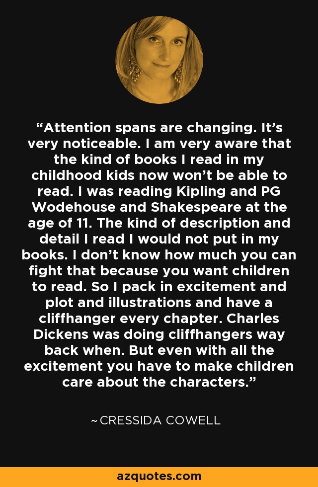 Attention spans are changing. It's very noticeable. I am very aware that the kind of books I read in my childhood kids now won't be able to read. I was reading Kipling and PG Wodehouse and Shakespeare at the age of 11. The kind of description and detail I read I would not put in my books. I don't know how much you can fight that because you want children to read. So I pack in excitement and plot and illustrations and have a cliffhanger every chapter. Charles Dickens was doing cliffhangers way back when. But even with all the excitement you have to make children care about the characters. - Cressida Cowell