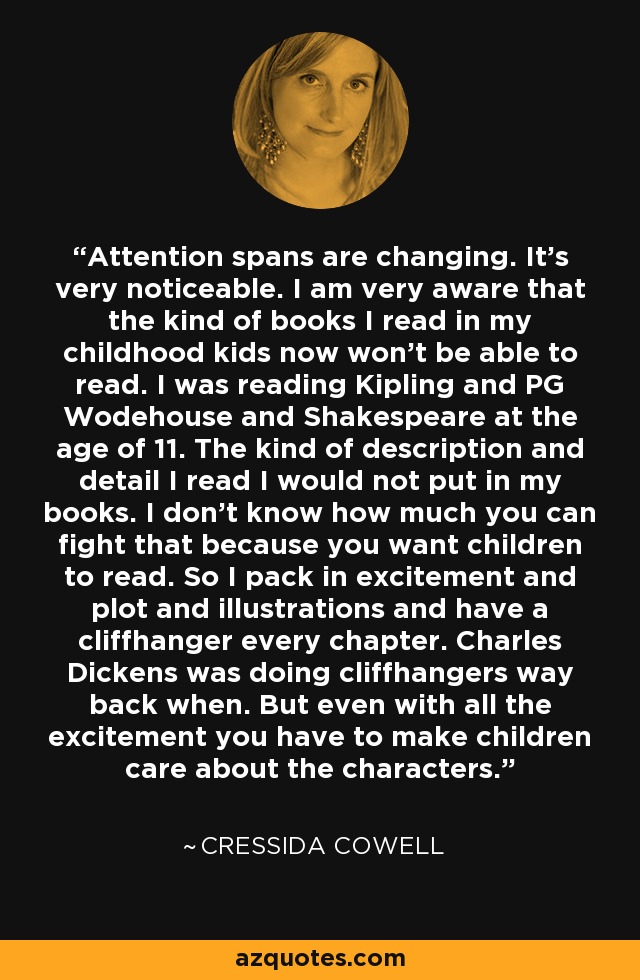 Attention spans are changing. It's very noticeable. I am very aware that the kind of books I read in my childhood kids now won't be able to read. I was reading Kipling and PG Wodehouse and Shakespeare at the age of 11. The kind of description and detail I read I would not put in my books. I don't know how much you can fight that because you want children to read. So I pack in excitement and plot and illustrations and have a cliffhanger every chapter. Charles Dickens was doing cliffhangers way back when. But even with all the excitement you have to make children care about the characters. - Cressida Cowell