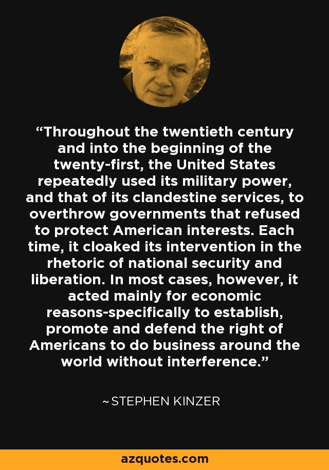 Throughout the twentieth century and into the beginning of the twenty-first, the United States repeatedly used its military power, and that of its clandestine services, to overthrow governments that refused to protect American interests. Each time, it cloaked its intervention in the rhetoric of national security and liberation. In most cases, however, it acted mainly for economic reasons-specifically to establish, promote and defend the right of Americans to do business around the world without interference. - Stephen Kinzer