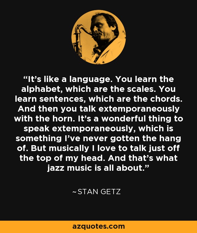 It’s like a language. You learn the alphabet, which are the scales. You learn sentences, which are the chords. And then you talk extemporaneously with the horn. It’s a wonderful thing to speak extemporaneously, which is something I’ve never gotten the hang of. But musically I love to talk just off the top of my head. And that’s what jazz music is all about. - Stan Getz