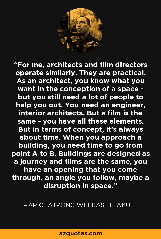 For me, architects and film directors operate similarly. They are practical. As an architect, you know what you want in the conception of a space - but you still need a lot of people to help you out. You need an engineer, interior architects. But a film is the same - you have all these elements. But in terms of concept, it's always about time. When you approach a building, you need time to go from point A to B. Buildings are designed as a journey and films are the same, you have an opening that you come through, an angle you follow, maybe a disruption in space. - Apichatpong Weerasethakul