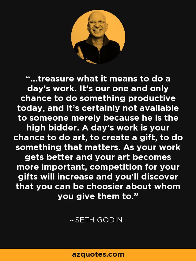 ...treasure what it means to do a day's work. It's our one and only chance to do something productive today, and it's certainly not available to someone merely because he is the high bidder. A day's work is your chance to do art, to create a gift, to do something that matters. As your work gets better and your art becomes more important, competition for your gifts will increase and you'll discover that you can be choosier about whom you give them to. - Seth Godin