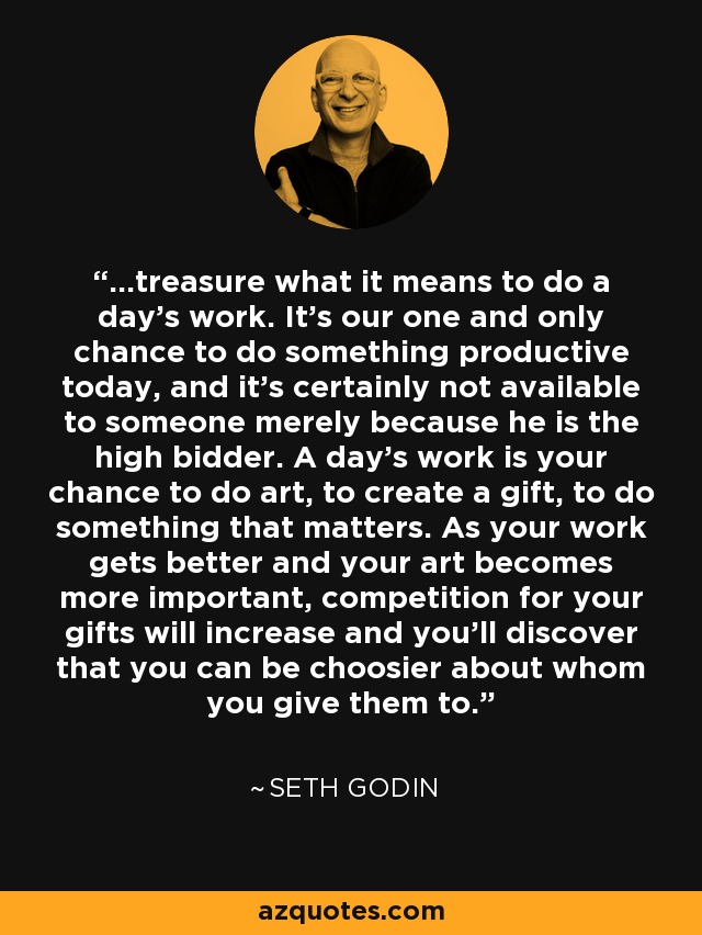 ...treasure what it means to do a day's work. It's our one and only chance to do something productive today, and it's certainly not available to someone merely because he is the high bidder. A day's work is your chance to do art, to create a gift, to do something that matters. As your work gets better and your art becomes more important, competition for your gifts will increase and you'll discover that you can be choosier about whom you give them to. - Seth Godin