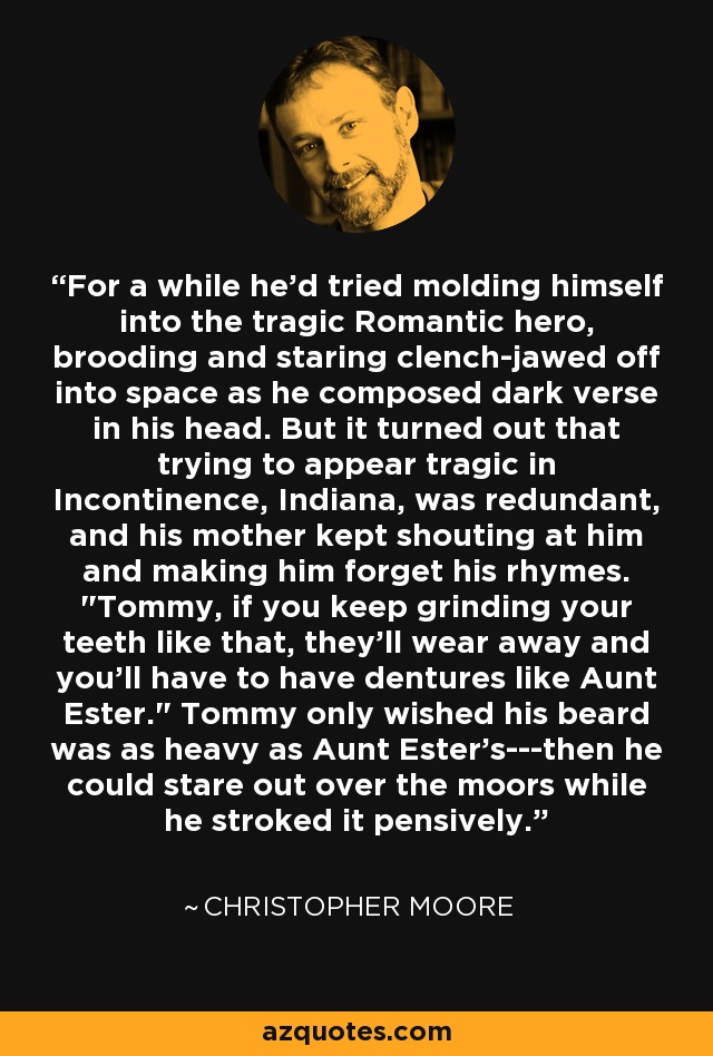 For a while he'd tried molding himself into the tragic Romantic hero, brooding and staring clench-jawed off into space as he composed dark verse in his head. But it turned out that trying to appear tragic in Incontinence, Indiana, was redundant, and his mother kept shouting at him and making him forget his rhymes. 