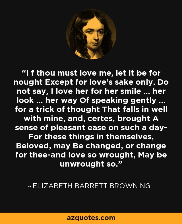 I f thou must love me, let it be for nought Except for love's sake only. Do not say, I love her for her smile ... her look ... her way Of speaking gently ... for a trick of thought That falls in well with mine, and, certes, brought A sense of pleasant ease on such a day- For these things in themselves, Beloved, may Be changed, or change for thee-and love so wrought, May be unwrought so. - Elizabeth Barrett Browning