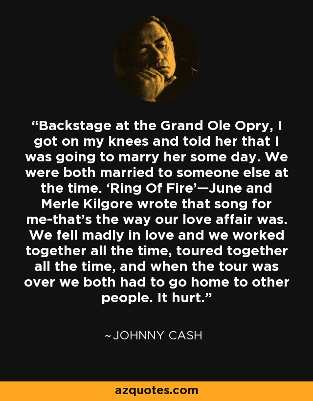 Backstage at the Grand Ole Opry, I got on my knees and told her that I was going to marry her some day. We were both married to someone else at the time. ‘Ring Of Fire’—June and Merle Kilgore wrote that song for me-that’s the way our love affair was. We fell madly in love and we worked together all the time, toured together all the time, and when the tour was over we both had to go home to other people. It hurt. - Johnny Cash