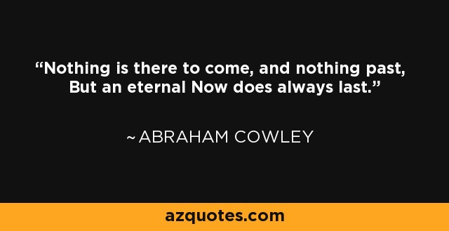 Nothing is there to come, and nothing past, But an eternal Now does always last. - Abraham Cowley