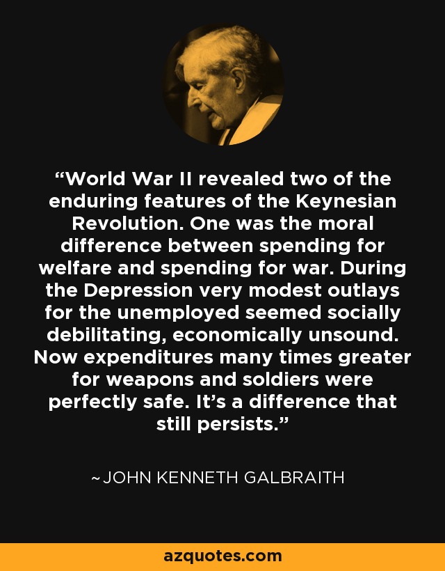 World War II revealed two of the enduring features of the Keynesian Revolution. One was the moral difference between spending for welfare and spending for war. During the Depression very modest outlays for the unemployed seemed socially debilitating, economically unsound. Now expenditures many times greater for weapons and soldiers were perfectly safe. It's a difference that still persists. - John Kenneth Galbraith