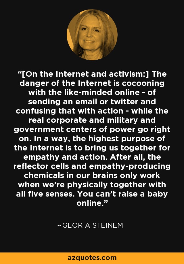 [On the Internet and activism:] The danger of the Internet is cocooning with the like-minded online - of sending an email or twitter and confusing that with action - while the real corporate and military and government centers of power go right on. In a way, the highest purpose of the Internet is to bring us together for empathy and action. After all, the reflector cells and empathy-producing chemicals in our brains only work when we're physically together with all five senses. You can't raise a baby online. - Gloria Steinem