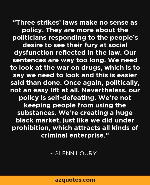 Three strikes' laws make no sense as policy. They are more about the politicians responding to the people's desire to see their fury at social dysfunction reflected in the law. Our sentences are way too long. We need to look at the war on drugs, which is to say we need to look and this is easier said than done. Once again, politically, not an easy lift at all. Nevertheless, our policy is self-defeating. We're not keeping people from using the substances. We're creating a huge black market, just like we did under prohibition, which attracts all kinds of criminal enterprise. - Glenn Loury