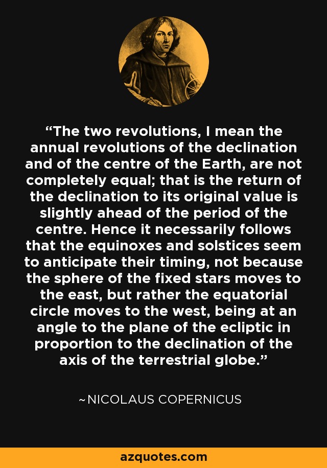 The two revolutions, I mean the annual revolutions of the declination and of the centre of the Earth, are not completely equal; that is the return of the declination to its original value is slightly ahead of the period of the centre. Hence it necessarily follows that the equinoxes and solstices seem to anticipate their timing, not because the sphere of the fixed stars moves to the east, but rather the equatorial circle moves to the west, being at an angle to the plane of the ecliptic in proportion to the declination of the axis of the terrestrial globe. - Nicolaus Copernicus