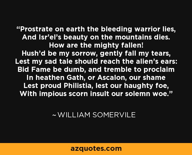 Prostrate on earth the bleeding warrior lies, And Isr'el's beauty on the mountains dies. How are the mighty fallen! Hush'd be my sorrow, gently fall my tears, Lest my sad tale should reach the alien's ears: Bid Fame be dumb, and tremble to proclaim In heathen Gath, or Ascalon, our shame Lest proud Philistia, lest our haughty foe, With impious scorn insult our solemn woe. - William Somervile