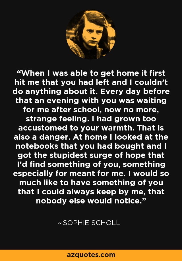 When I was able to get home it first hit me that you had left and I couldn't do anything about it. Every day before that an evening with you was waiting for me after school, now no more, strange feeling. I had grown too accustomed to your warmth. That is also a danger. At home I looked at the notebooks that you had bought and I got the stupidest surge of hope that I'd find something of you, something especially for meant for me. I would so much like to have something of you that I could always keep by me, that nobody else would notice. - Sophie Scholl