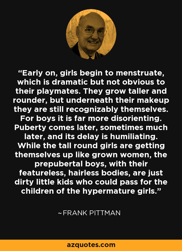 Early on, girls begin to menstruate, which is dramatic but not obvious to their playmates. They grow taller and rounder, but underneath their makeup they are still recognizably themselves. For boys it is far more disorienting. Puberty comes later, sometimes much later, and its delay is humiliating. While the tall round girls are getting themselves up like grown women, the prepubertal boys, with their featureless, hairless bodies, are just dirty little kids who could pass for the children of the hypermature girls. - Frank Pittman