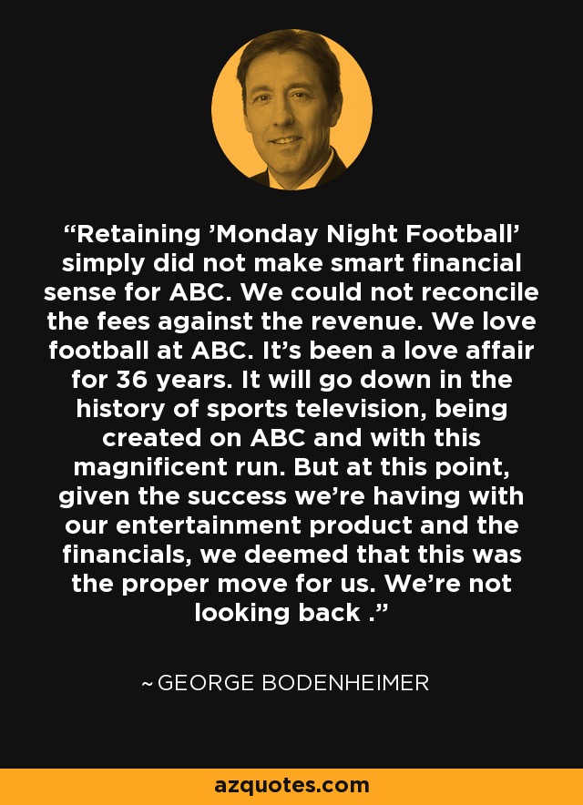 Retaining 'Monday Night Football' simply did not make smart financial sense for ABC. We could not reconcile the fees against the revenue. We love football at ABC. It's been a love affair for 36 years. It will go down in the history of sports television, being created on ABC and with this magnificent run. But at this point, given the success we're having with our entertainment product and the financials, we deemed that this was the proper move for us. We're not looking back . - George Bodenheimer