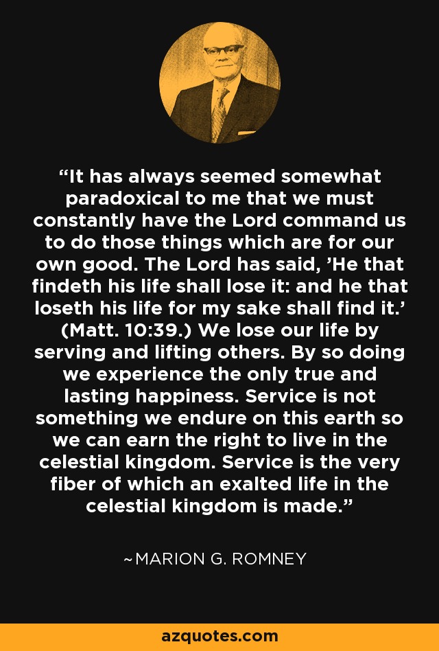 It has always seemed somewhat paradoxical to me that we must constantly have the Lord command us to do those things which are for our own good. The Lord has said, 'He that findeth his life shall lose it: and he that loseth his life for my sake shall find it.' (Matt. 10:39.) We lose our life by serving and lifting others. By so doing we experience the only true and lasting happiness. Service is not something we endure on this earth so we can earn the right to live in the celestial kingdom. Service is the very fiber of which an exalted life in the celestial kingdom is made. - Marion G. Romney