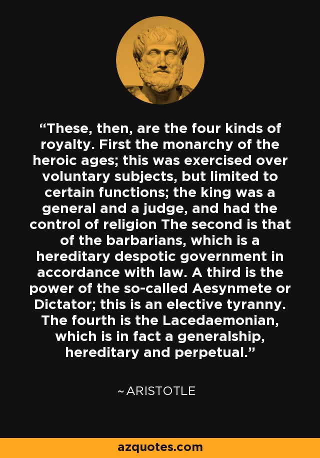 These, then, are the four kinds of royalty. First the monarchy of the heroic ages; this was exercised over voluntary subjects, but limited to certain functions; the king was a general and a judge, and had the control of religion The second is that of the barbarians, which is a hereditary despotic government in accordance with law. A third is the power of the so-called Aesynmete or Dictator; this is an elective tyranny. The fourth is the Lacedaemonian, which is in fact a generalship, hereditary and perpetual. - Aristotle