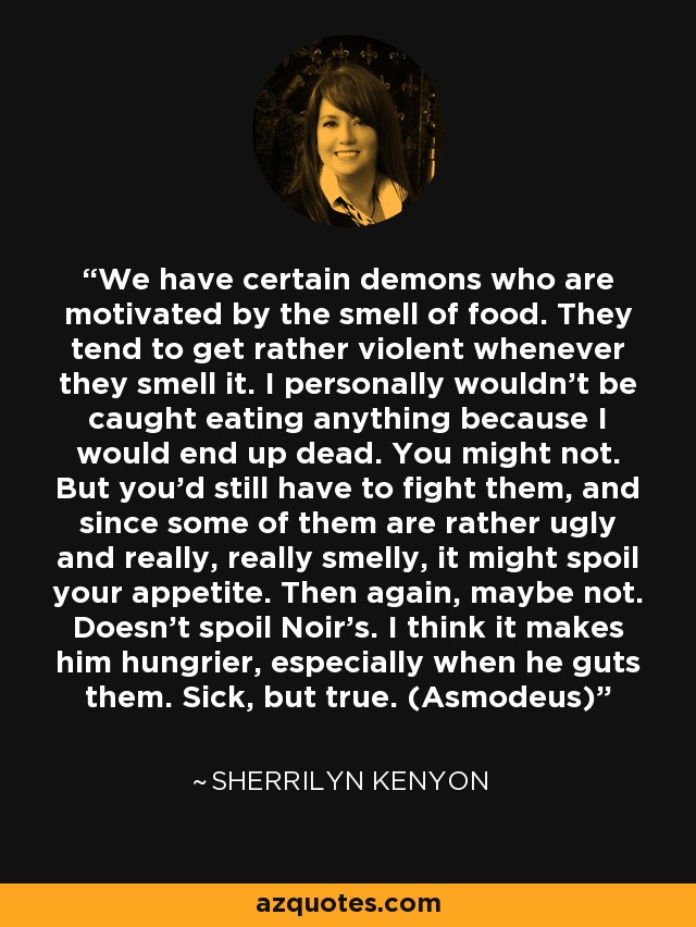 We have certain demons who are motivated by the smell of food. They tend to get rather violent whenever they smell it. I personally wouldn’t be caught eating anything because I would end up dead. You might not. But you’d still have to fight them, and since some of them are rather ugly and really, really smelly, it might spoil your appetite. Then again, maybe not. Doesn’t spoil Noir’s. I think it makes him hungrier, especially when he guts them. Sick, but true. (Asmodeus) - Sherrilyn Kenyon