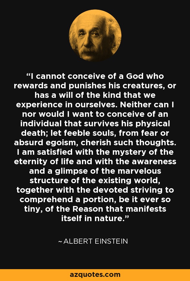 I cannot conceive of a God who rewards and punishes his creatures, or has a will of the kind that we experience in ourselves. Neither can I nor would I want to conceive of an individual that survives his physical death; let feeble souls, from fear or absurd egoism, cherish such thoughts. I am satisfied with the mystery of the eternity of life and with the awareness and a glimpse of the marvelous structure of the existing world, together with the devoted striving to comprehend a portion, be it ever so tiny, of the Reason that manifests itself in nature. - Albert Einstein