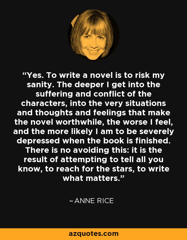 Yes. To write a novel is to risk my sanity. The deeper I get into the suffering and conflict of the characters, into the very situations and thoughts and feelings that make the novel worthwhile, the worse I feel, and the more likely I am to be severely depressed when the book is finished. There is no avoiding this: it is the result of attempting to tell all you know, to reach for the stars, to write what matters. - Anne Rice