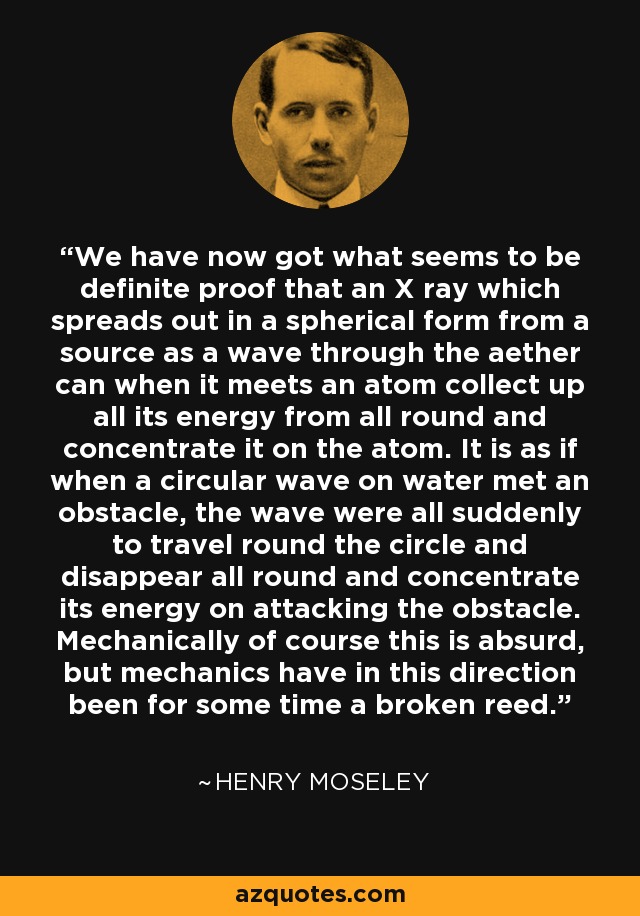 We have now got what seems to be definite proof that an X ray which spreads out in a spherical form from a source as a wave through the aether can when it meets an atom collect up all its energy from all round and concentrate it on the atom. It is as if when a circular wave on water met an obstacle, the wave were all suddenly to travel round the circle and disappear all round and concentrate its energy on attacking the obstacle. Mechanically of course this is absurd, but mechanics have in this direction been for some time a broken reed. - Henry Moseley