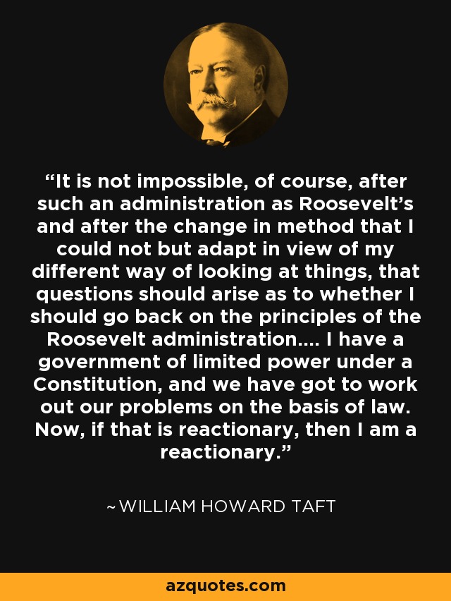 It is not impossible, of course, after such an administration as Roosevelt's and after the change in method that I could not but adapt in view of my different way of looking at things, that questions should arise as to whether I should go back on the principles of the Roosevelt administration.... I have a government of limited power under a Constitution, and we have got to work out our problems on the basis of law. Now, if that is reactionary, then I am a reactionary. - William Howard Taft