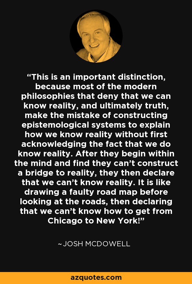 This is an important distinction, because most of the modern philosophies that deny that we can know reality, and ultimately truth, make the mistake of constructing epistemological systems to explain how we know reality without first acknowledging the fact that we do know reality. After they begin within the mind and find they can't construct a bridge to reality, they then declare that we can't know reality. It is like drawing a faulty road map before looking at the roads, then declaring that we can't know how to get from Chicago to New York! - Josh McDowell